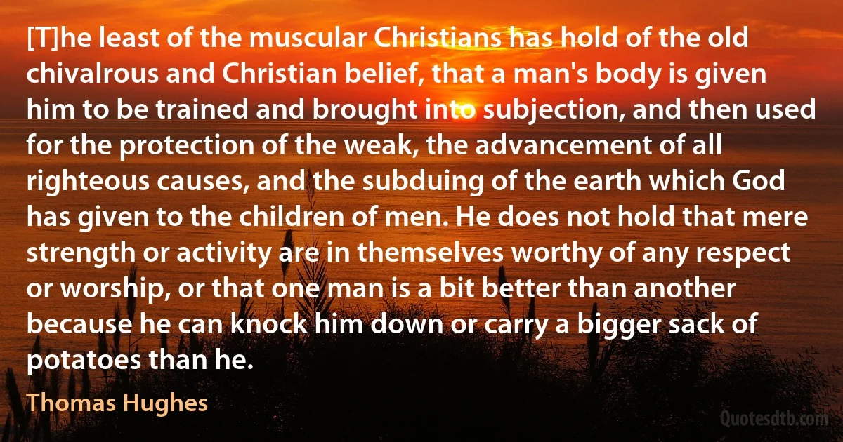 [T]he least of the muscular Christians has hold of the old chivalrous and Christian belief, that a man's body is given him to be trained and brought into subjection, and then used for the protection of the weak, the advancement of all righteous causes, and the subduing of the earth which God has given to the children of men. He does not hold that mere strength or activity are in themselves worthy of any respect or worship, or that one man is a bit better than another because he can knock him down or carry a bigger sack of potatoes than he. (Thomas Hughes)