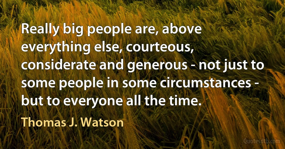 Really big people are, above everything else, courteous, considerate and generous - not just to some people in some circumstances - but to everyone all the time. (Thomas J. Watson)