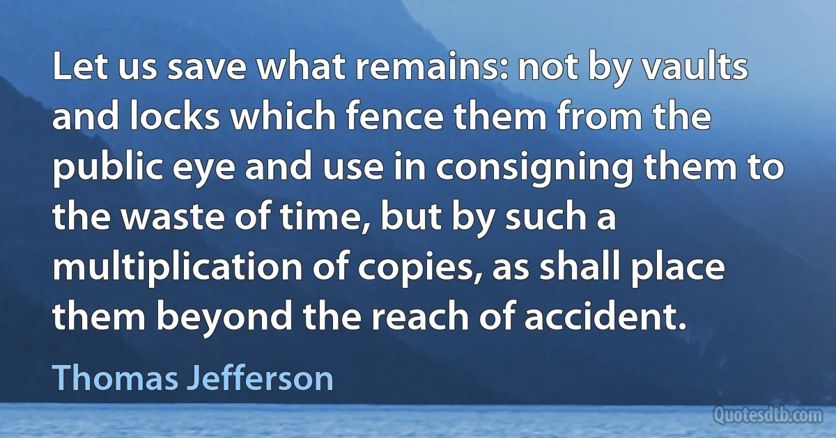 Let us save what remains: not by vaults and locks which fence them from the public eye and use in consigning them to the waste of time, but by such a multiplication of copies, as shall place them beyond the reach of accident. (Thomas Jefferson)