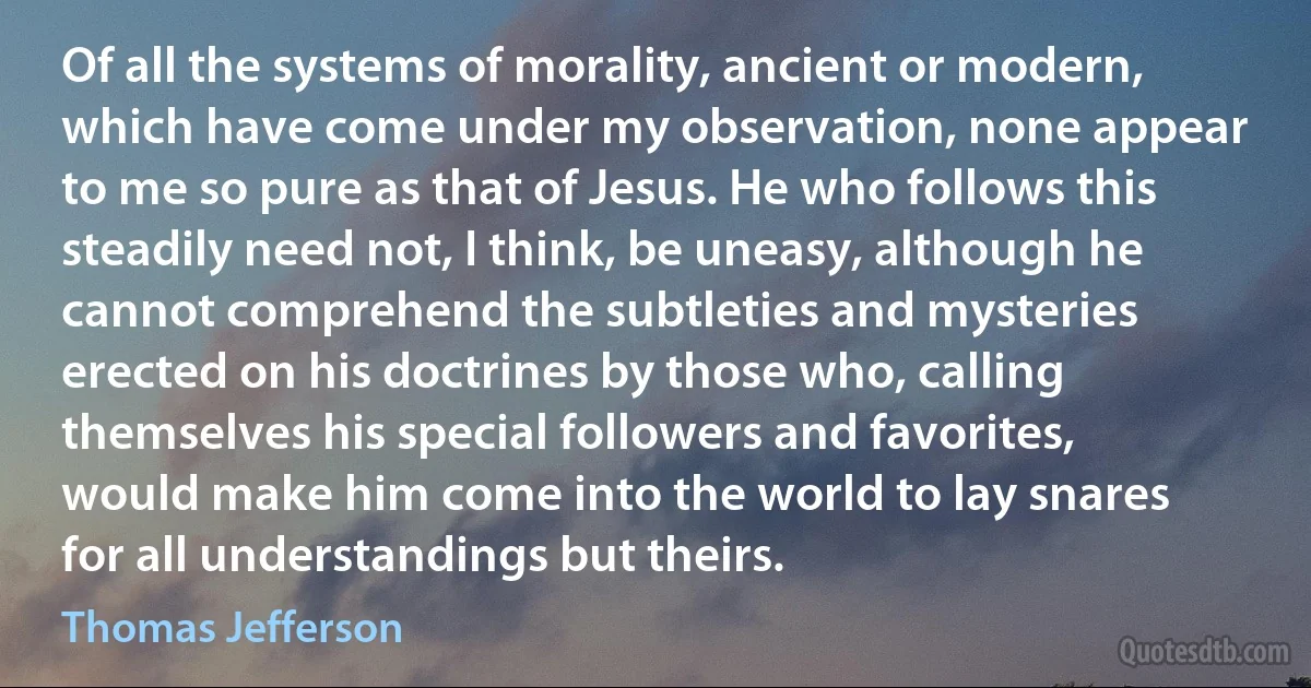 Of all the systems of morality, ancient or modern, which have come under my observation, none appear to me so pure as that of Jesus. He who follows this steadily need not, I think, be uneasy, although he cannot comprehend the subtleties and mysteries erected on his doctrines by those who, calling themselves his special followers and favorites, would make him come into the world to lay snares for all understandings but theirs. (Thomas Jefferson)