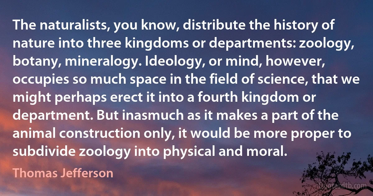 The naturalists, you know, distribute the history of nature into three kingdoms or departments: zoology, botany, mineralogy. Ideology, or mind, however, occupies so much space in the field of science, that we might perhaps erect it into a fourth kingdom or department. But inasmuch as it makes a part of the animal construction only, it would be more proper to subdivide zoology into physical and moral. (Thomas Jefferson)