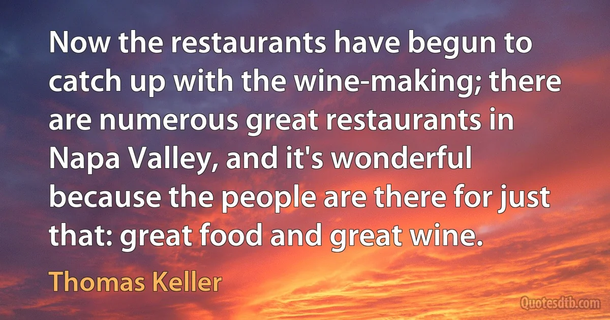 Now the restaurants have begun to catch up with the wine-making; there are numerous great restaurants in Napa Valley, and it's wonderful because the people are there for just that: great food and great wine. (Thomas Keller)