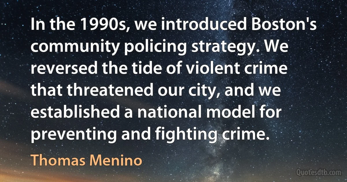 In the 1990s, we introduced Boston's community policing strategy. We reversed the tide of violent crime that threatened our city, and we established a national model for preventing and fighting crime. (Thomas Menino)