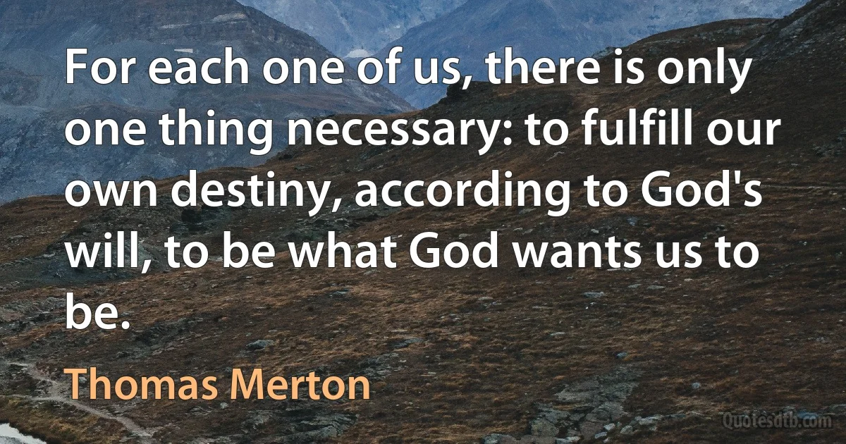 For each one of us, there is only one thing necessary: to fulfill our own destiny, according to God's will, to be what God wants us to be. (Thomas Merton)