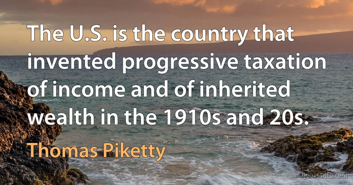 The U.S. is the country that invented progressive taxation of income and of inherited wealth in the 1910s and 20s. (Thomas Piketty)