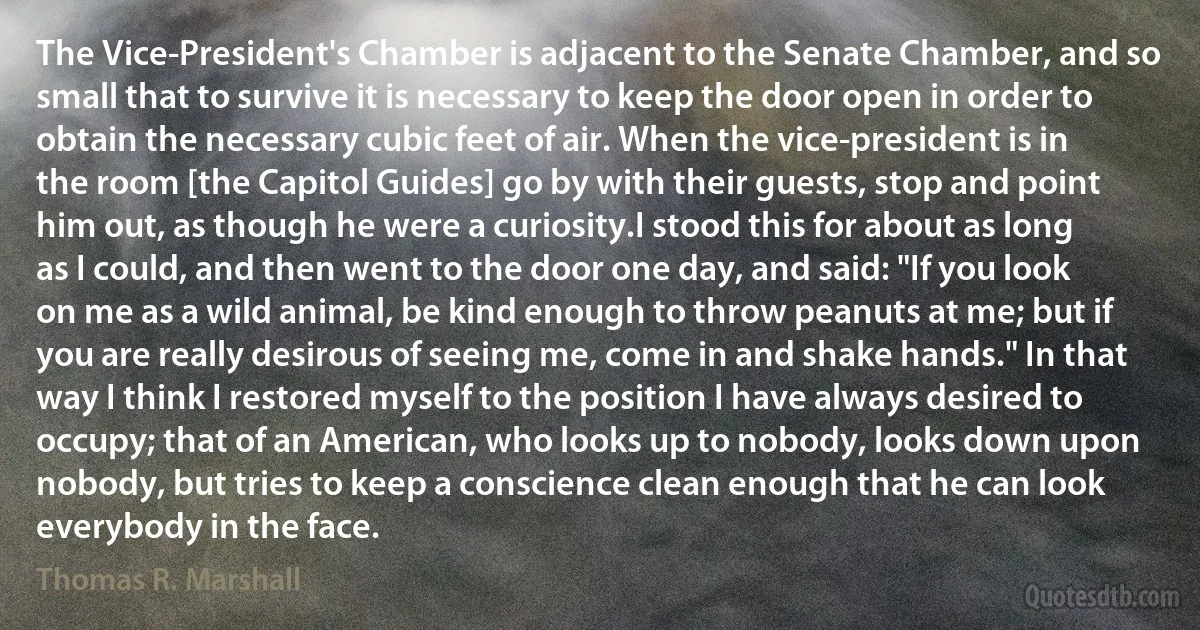 The Vice-President's Chamber is adjacent to the Senate Chamber, and so small that to survive it is necessary to keep the door open in order to obtain the necessary cubic feet of air. When the vice-president is in the room [the Capitol Guides] go by with their guests, stop and point him out, as though he were a curiosity.I stood this for about as long as I could, and then went to the door one day, and said: "If you look on me as a wild animal, be kind enough to throw peanuts at me; but if you are really desirous of seeing me, come in and shake hands." In that way I think I restored myself to the position I have always desired to occupy; that of an American, who looks up to nobody, looks down upon nobody, but tries to keep a conscience clean enough that he can look everybody in the face. (Thomas R. Marshall)