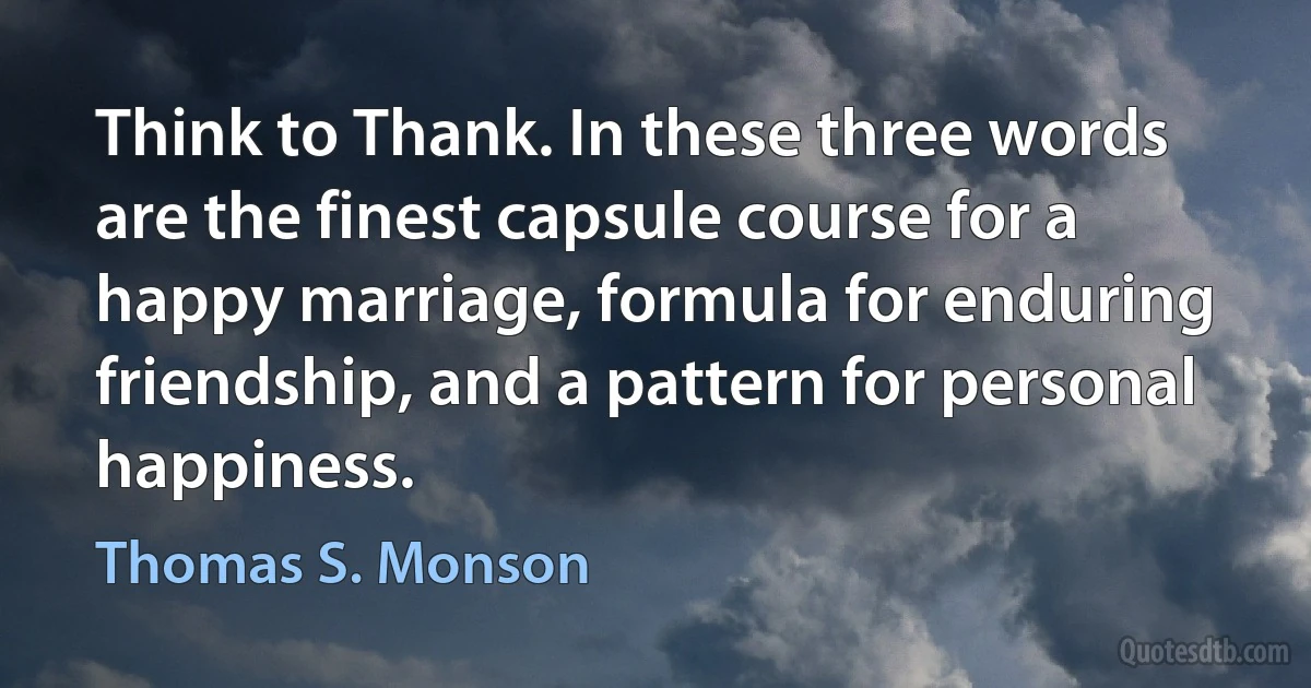 Think to Thank. In these three words are the finest capsule course for a happy marriage, formula for enduring friendship, and a pattern for personal happiness. (Thomas S. Monson)