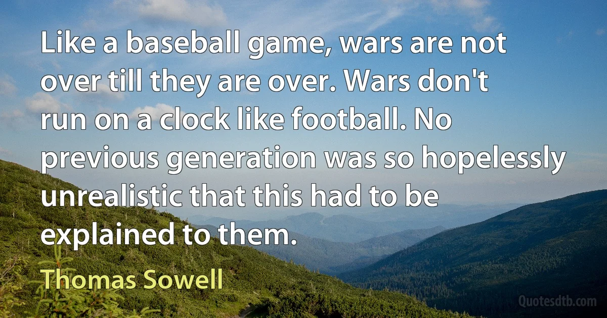 Like a baseball game, wars are not over till they are over. Wars don't run on a clock like football. No previous generation was so hopelessly unrealistic that this had to be explained to them. (Thomas Sowell)