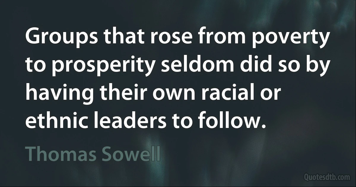 Groups that rose from poverty to prosperity seldom did so by having their own racial or ethnic leaders to follow. (Thomas Sowell)