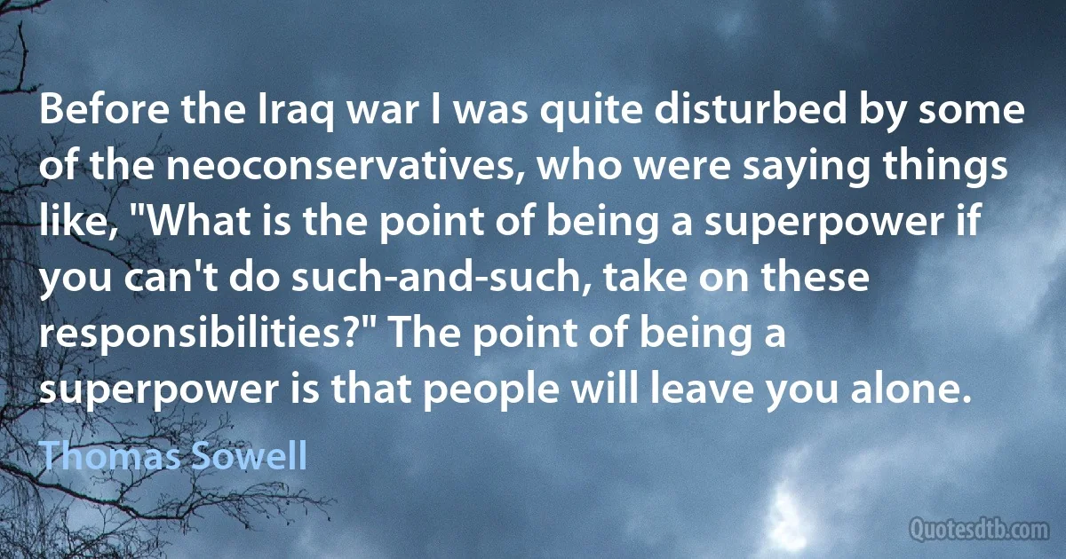 Before the Iraq war I was quite disturbed by some of the neoconservatives, who were saying things like, "What is the point of being a superpower if you can't do such-and-such, take on these responsibilities?" The point of being a superpower is that people will leave you alone. (Thomas Sowell)