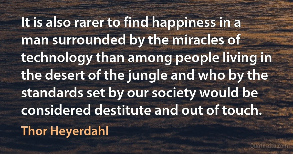 It is also rarer to find happiness in a man surrounded by the miracles of technology than among people living in the desert of the jungle and who by the standards set by our society would be considered destitute and out of touch. (Thor Heyerdahl)