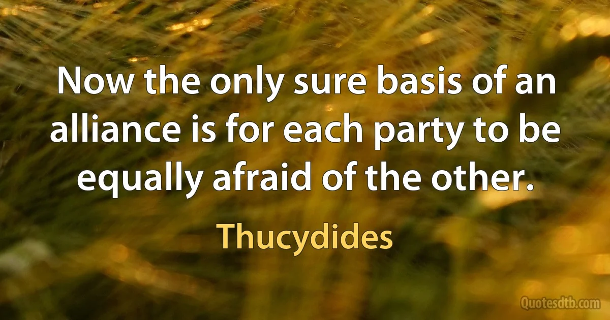 Now the only sure basis of an alliance is for each party to be equally afraid of the other. (Thucydides)