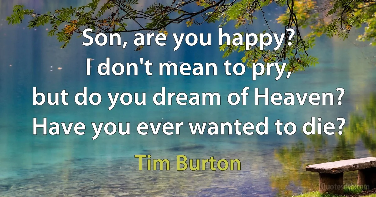 Son, are you happy?
I don't mean to pry,
but do you dream of Heaven?
Have you ever wanted to die? (Tim Burton)