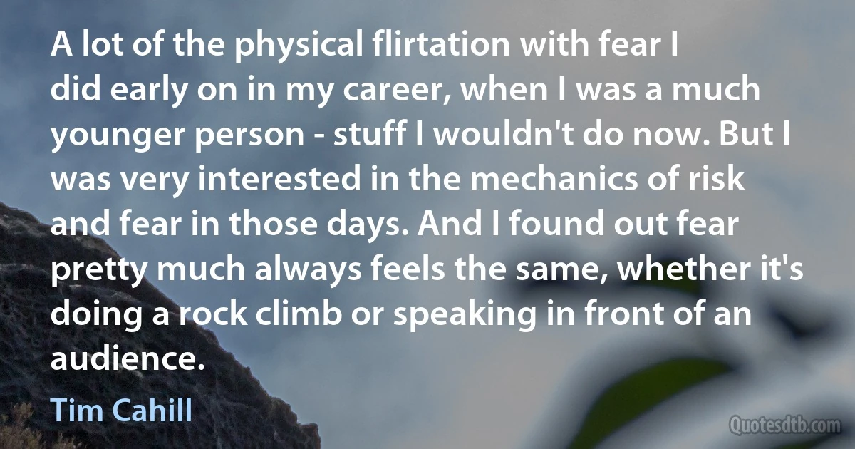 A lot of the physical flirtation with fear I did early on in my career, when I was a much younger person - stuff I wouldn't do now. But I was very interested in the mechanics of risk and fear in those days. And I found out fear pretty much always feels the same, whether it's doing a rock climb or speaking in front of an audience. (Tim Cahill)