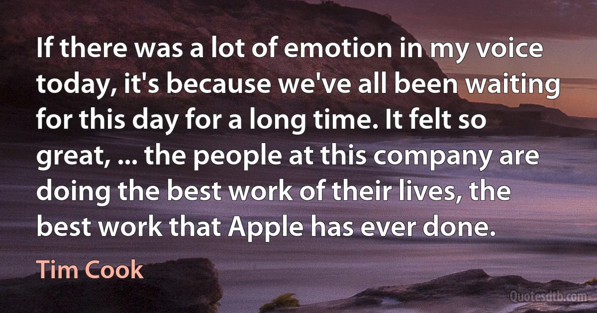 If there was a lot of emotion in my voice today, it's because we've all been waiting for this day for a long time. It felt so great, ... the people at this company are doing the best work of their lives, the best work that Apple has ever done. (Tim Cook)