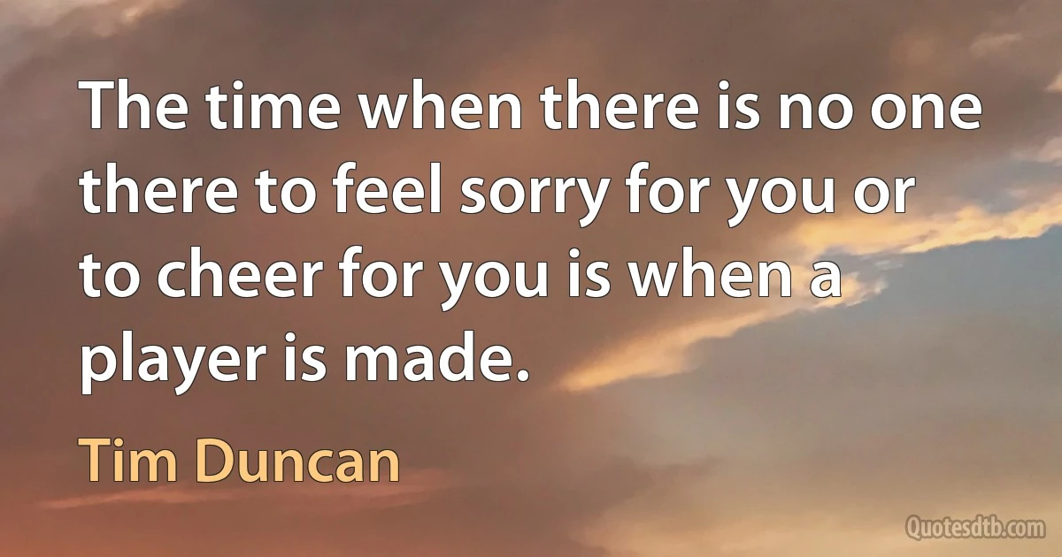 The time when there is no one there to feel sorry for you or to cheer for you is when a player is made. (Tim Duncan)