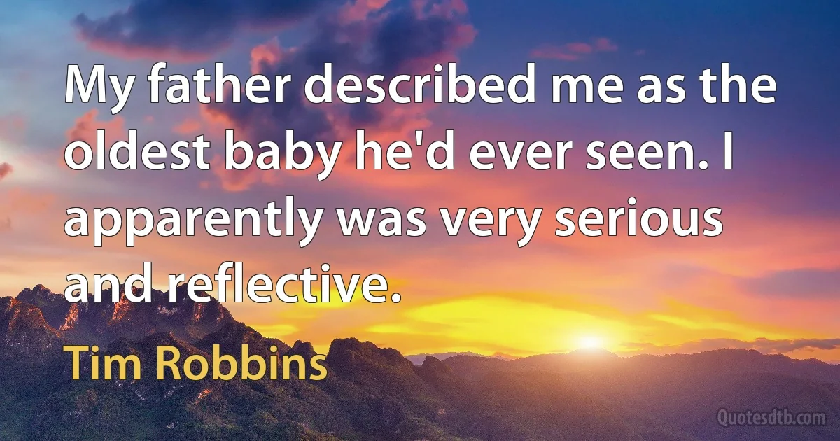 My father described me as the oldest baby he'd ever seen. I apparently was very serious and reflective. (Tim Robbins)