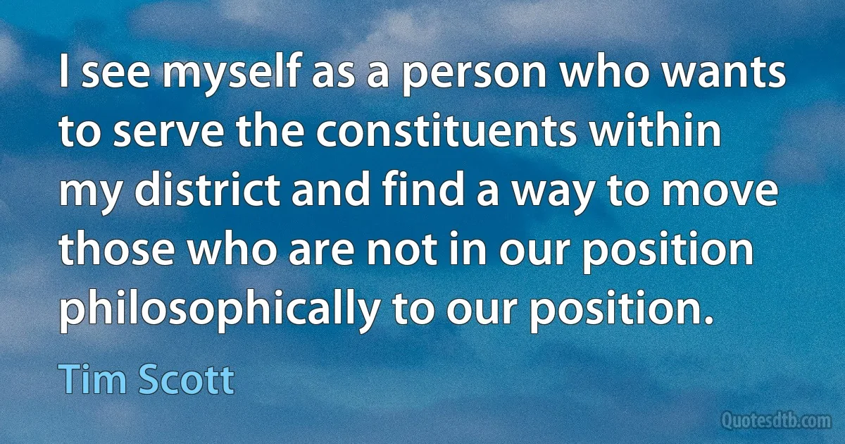 I see myself as a person who wants to serve the constituents within my district and find a way to move those who are not in our position philosophically to our position. (Tim Scott)