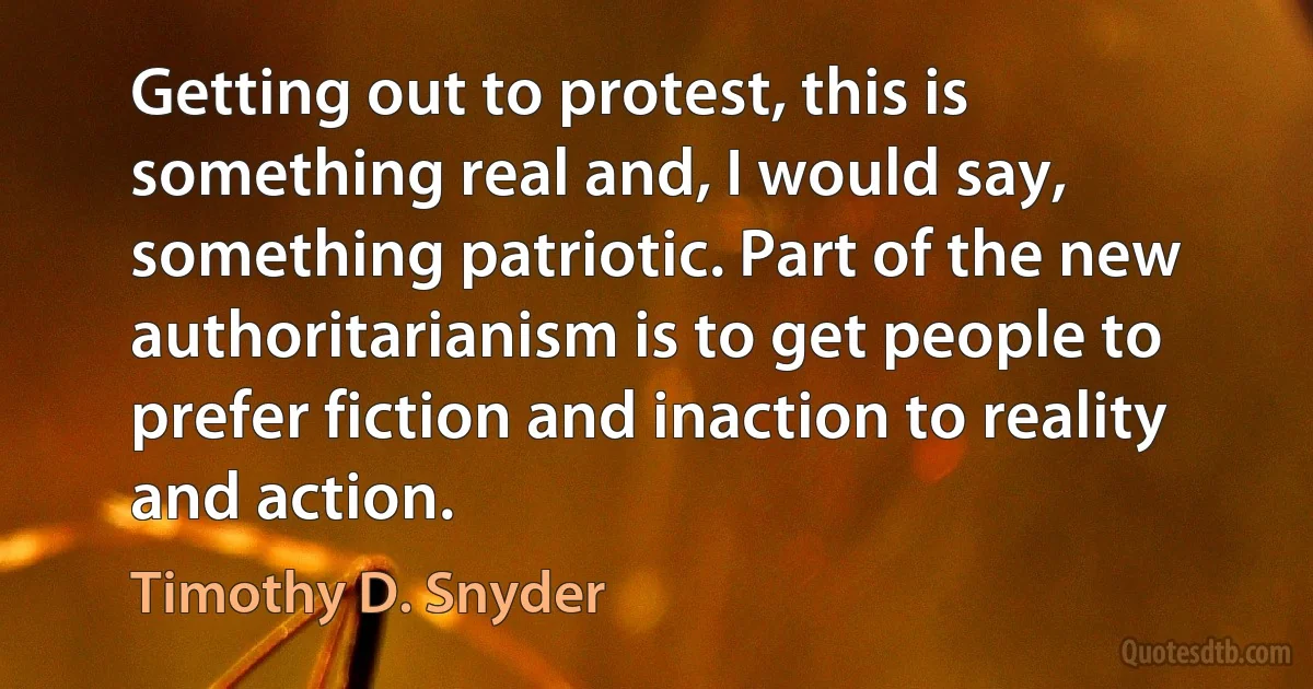 Getting out to protest, this is something real and, I would say, something patriotic. Part of the new authoritarianism is to get people to prefer fiction and inaction to reality and action. (Timothy D. Snyder)