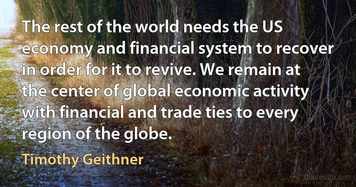 The rest of the world needs the US economy and financial system to recover in order for it to revive. We remain at the center of global economic activity with financial and trade ties to every region of the globe. (Timothy Geithner)