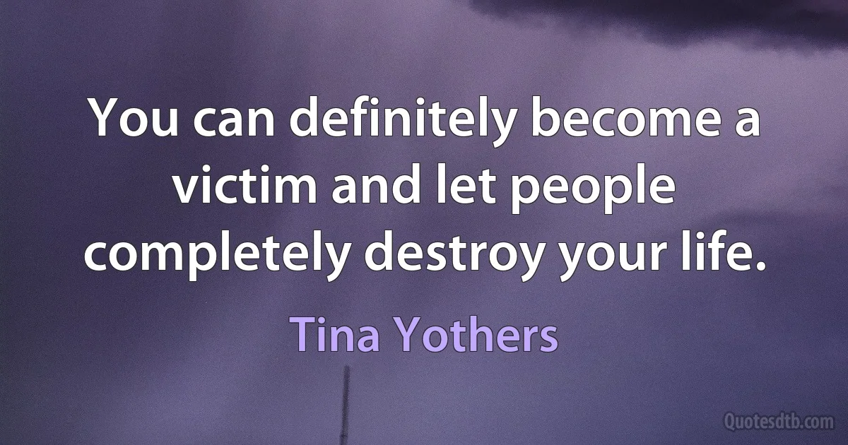 You can definitely become a victim and let people completely destroy your life. (Tina Yothers)