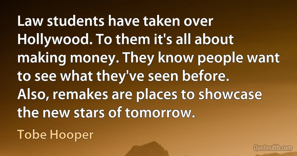 Law students have taken over Hollywood. To them it's all about making money. They know people want to see what they've seen before. Also, remakes are places to showcase the new stars of tomorrow. (Tobe Hooper)