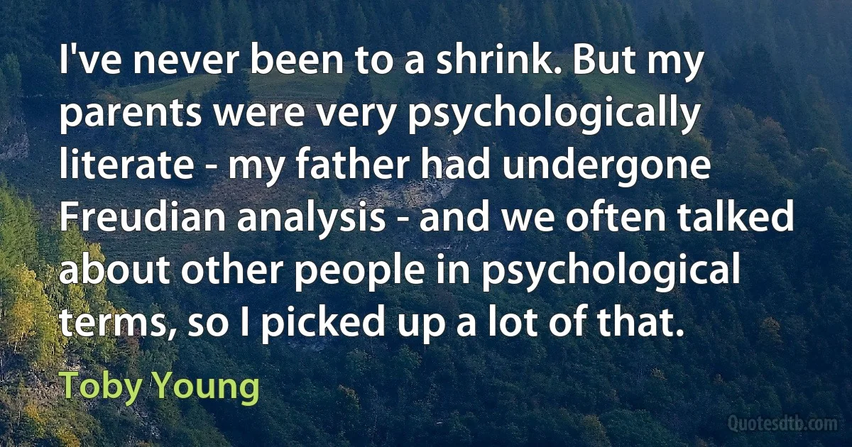 I've never been to a shrink. But my parents were very psychologically literate - my father had undergone Freudian analysis - and we often talked about other people in psychological terms, so I picked up a lot of that. (Toby Young)