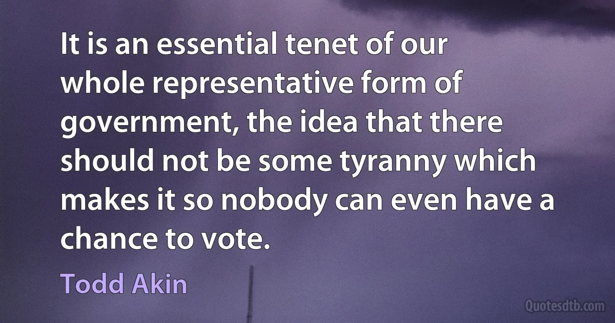 It is an essential tenet of our whole representative form of government, the idea that there should not be some tyranny which makes it so nobody can even have a chance to vote. (Todd Akin)