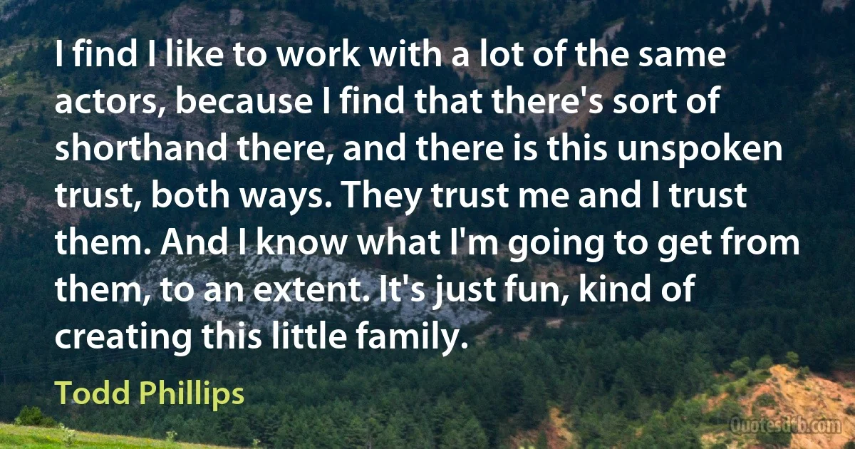 I find I like to work with a lot of the same actors, because I find that there's sort of shorthand there, and there is this unspoken trust, both ways. They trust me and I trust them. And I know what I'm going to get from them, to an extent. It's just fun, kind of creating this little family. (Todd Phillips)