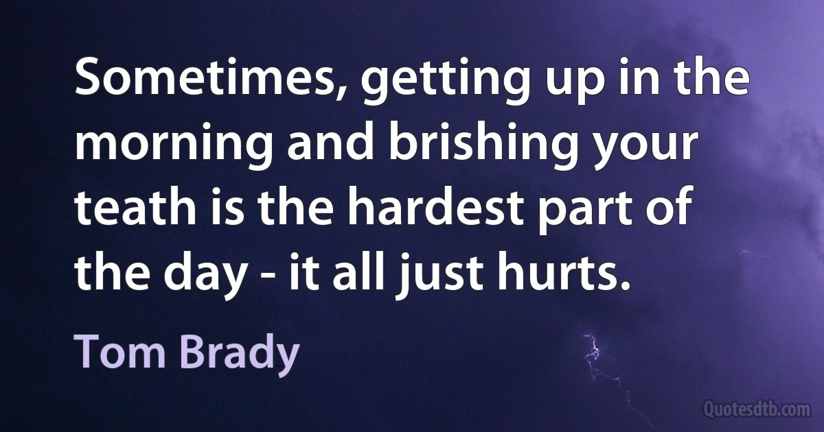 Sometimes, getting up in the morning and brishing your teath is the hardest part of the day - it all just hurts. (Tom Brady)