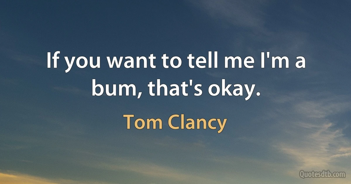 If you want to tell me I'm a bum, that's okay. (Tom Clancy)