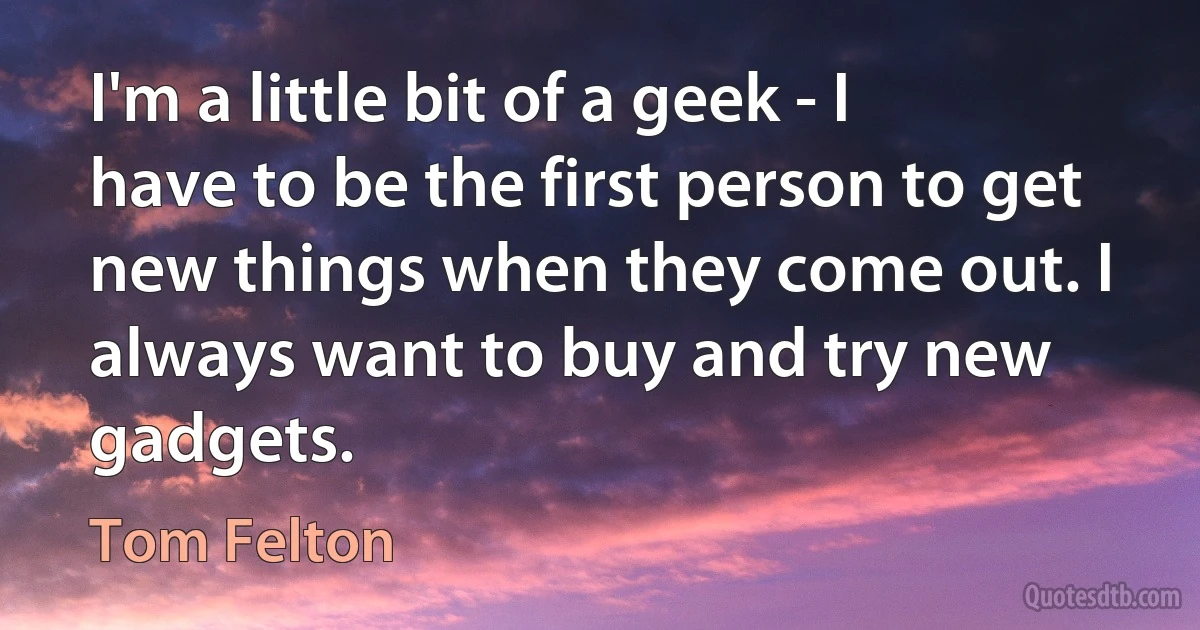 I'm a little bit of a geek - I have to be the first person to get new things when they come out. I always want to buy and try new gadgets. (Tom Felton)