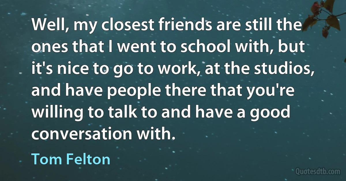 Well, my closest friends are still the ones that I went to school with, but it's nice to go to work, at the studios, and have people there that you're willing to talk to and have a good conversation with. (Tom Felton)