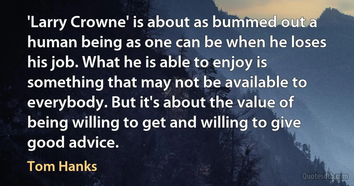 'Larry Crowne' is about as bummed out a human being as one can be when he loses his job. What he is able to enjoy is something that may not be available to everybody. But it's about the value of being willing to get and willing to give good advice. (Tom Hanks)