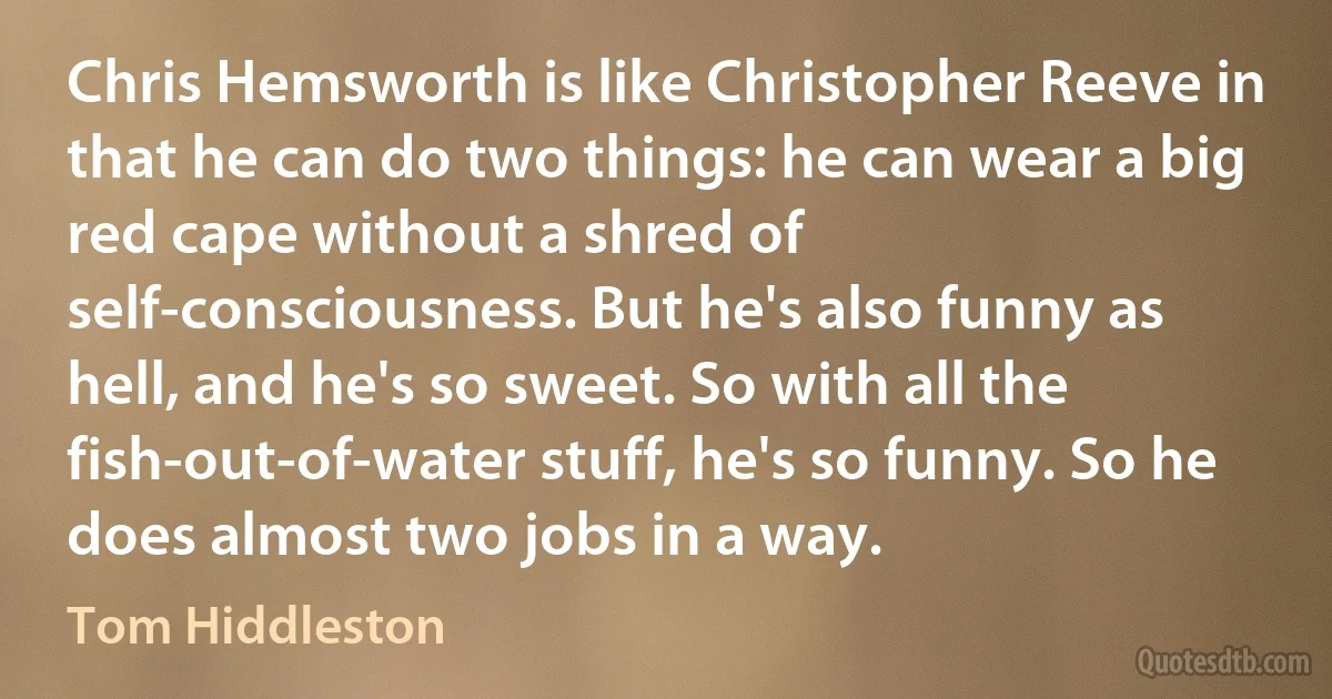 Chris Hemsworth is like Christopher Reeve in that he can do two things: he can wear a big red cape without a shred of self-consciousness. But he's also funny as hell, and he's so sweet. So with all the fish-out-of-water stuff, he's so funny. So he does almost two jobs in a way. (Tom Hiddleston)