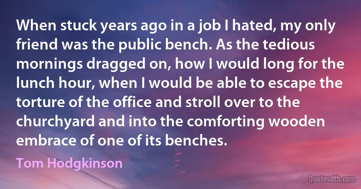 When stuck years ago in a job I hated, my only friend was the public bench. As the tedious mornings dragged on, how I would long for the lunch hour, when I would be able to escape the torture of the office and stroll over to the churchyard and into the comforting wooden embrace of one of its benches. (Tom Hodgkinson)