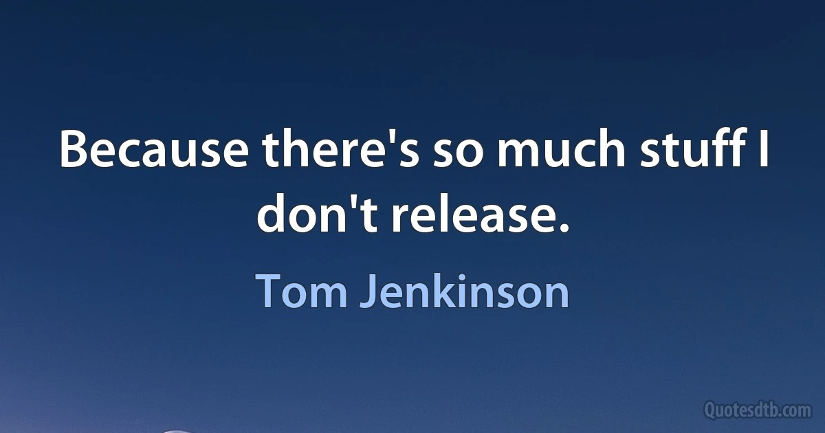 Because there's so much stuff I don't release. (Tom Jenkinson)