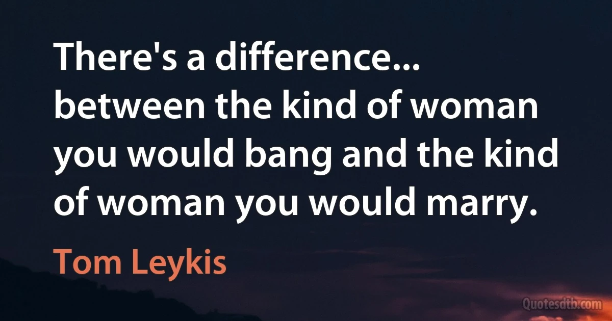 There's a difference... between the kind of woman you would bang and the kind of woman you would marry. (Tom Leykis)