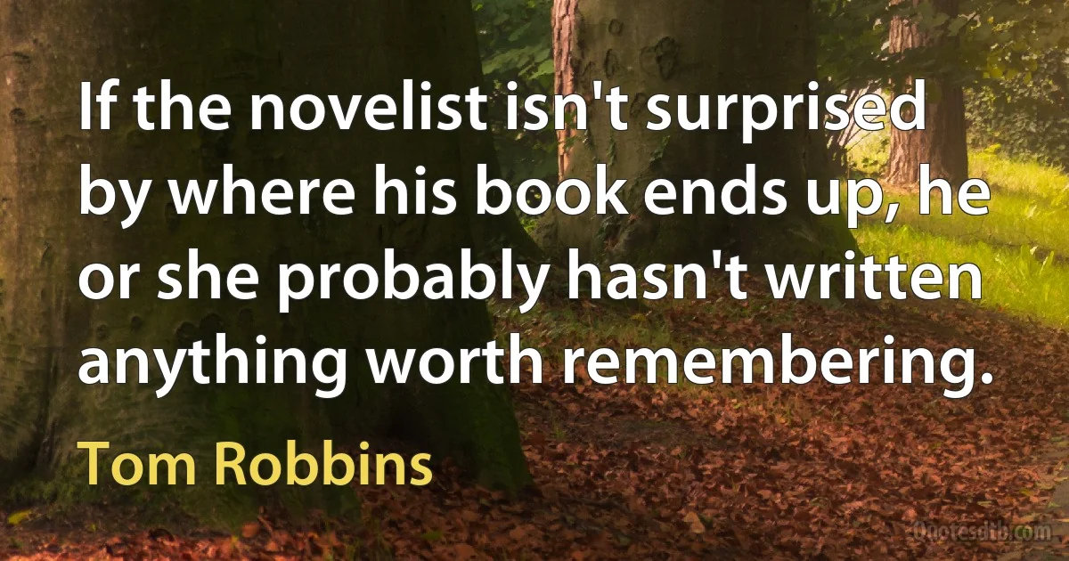 If the novelist isn't surprised by where his book ends up, he or she probably hasn't written anything worth remembering. (Tom Robbins)