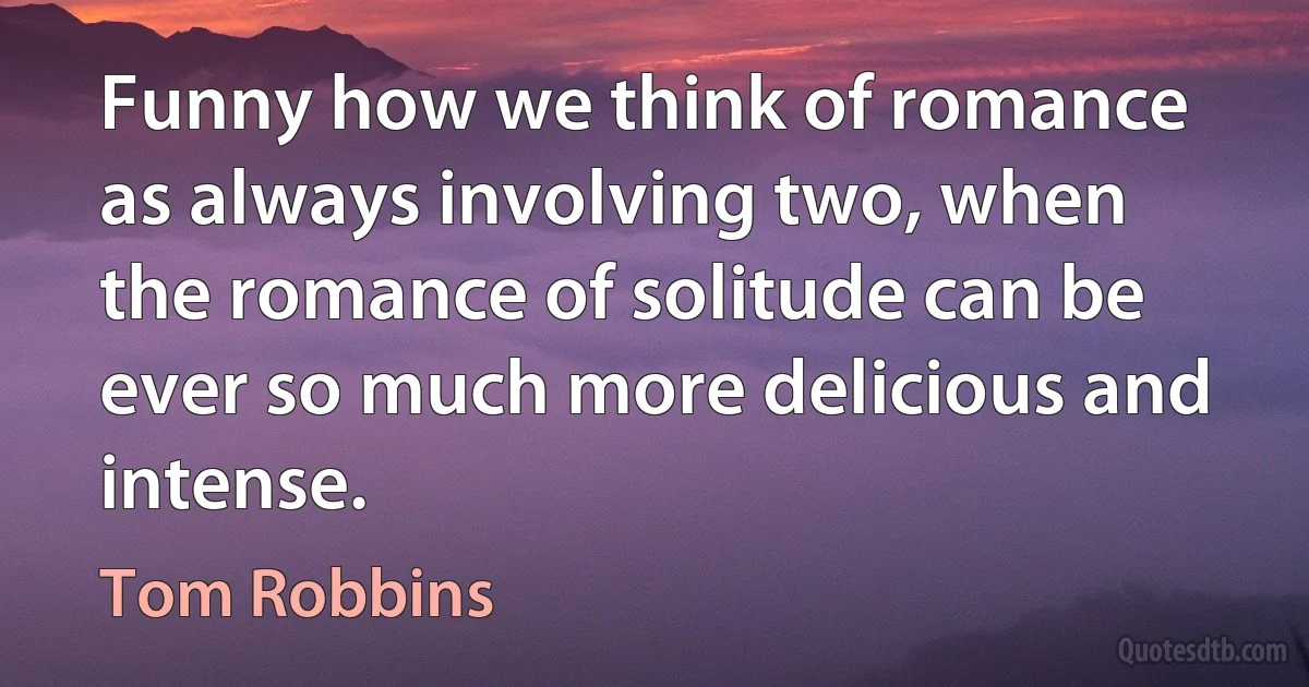 Funny how we think of romance as always involving two, when the romance of solitude can be ever so much more delicious and intense. (Tom Robbins)