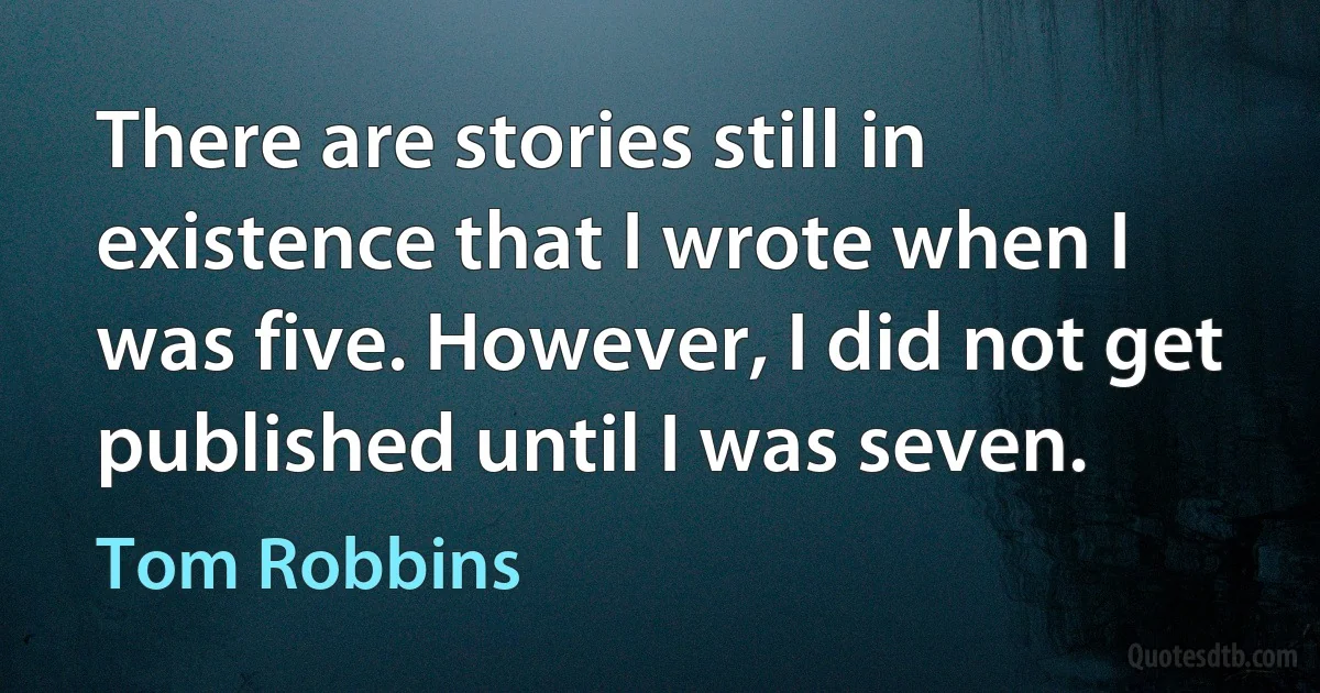 There are stories still in existence that I wrote when I was five. However, I did not get published until I was seven. (Tom Robbins)