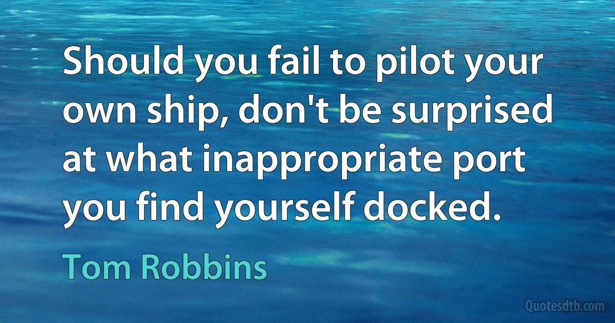 Should you fail to pilot your own ship, don't be surprised at what inappropriate port you find yourself docked. (Tom Robbins)