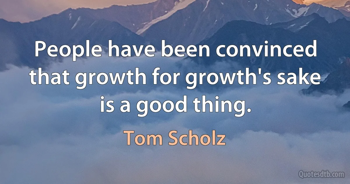 People have been convinced that growth for growth's sake is a good thing. (Tom Scholz)