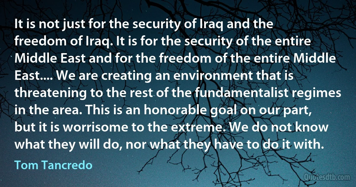 It is not just for the security of Iraq and the freedom of Iraq. It is for the security of the entire Middle East and for the freedom of the entire Middle East.... We are creating an environment that is threatening to the rest of the fundamentalist regimes in the area. This is an honorable goal on our part, but it is worrisome to the extreme. We do not know what they will do, nor what they have to do it with. (Tom Tancredo)