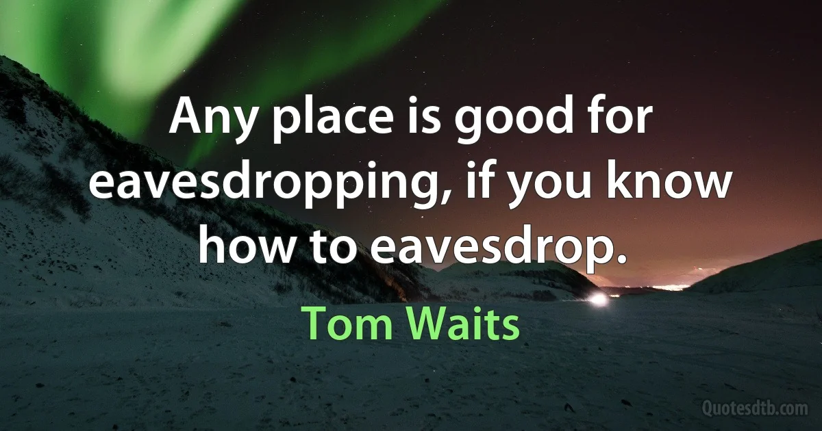 Any place is good for eavesdropping, if you know how to eavesdrop. (Tom Waits)