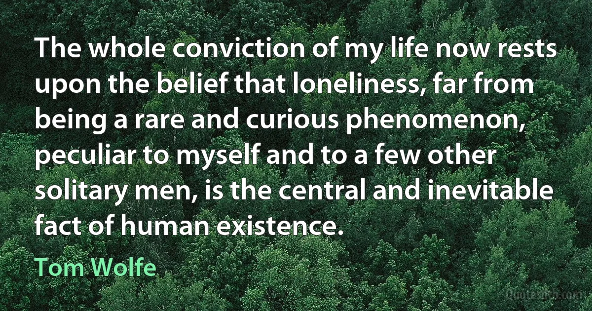 The whole conviction of my life now rests upon the belief that loneliness, far from being a rare and curious phenomenon, peculiar to myself and to a few other solitary men, is the central and inevitable fact of human existence. (Tom Wolfe)