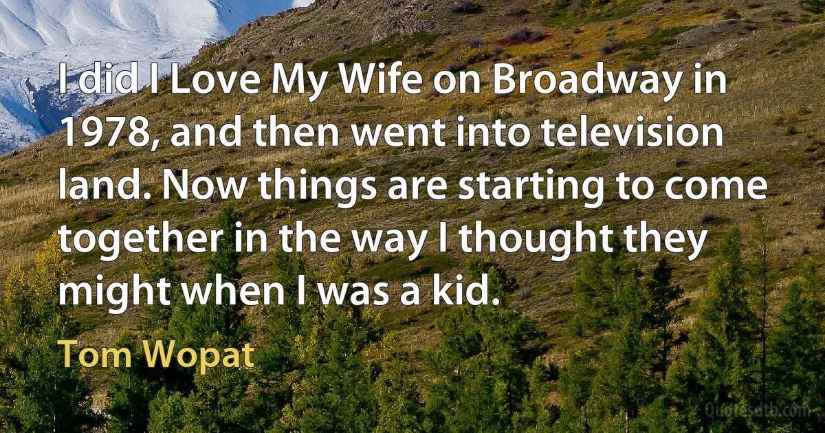 I did I Love My Wife on Broadway in 1978, and then went into television land. Now things are starting to come together in the way I thought they might when I was a kid. (Tom Wopat)