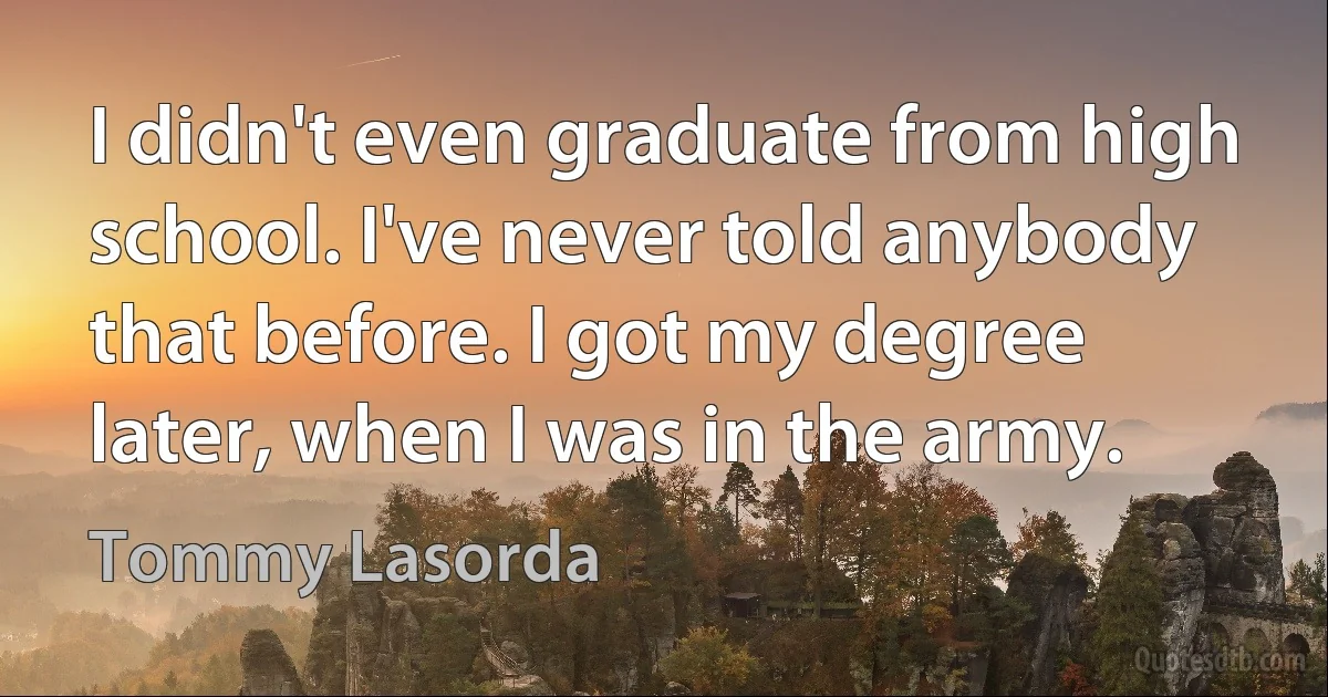 I didn't even graduate from high school. I've never told anybody that before. I got my degree later, when I was in the army. (Tommy Lasorda)