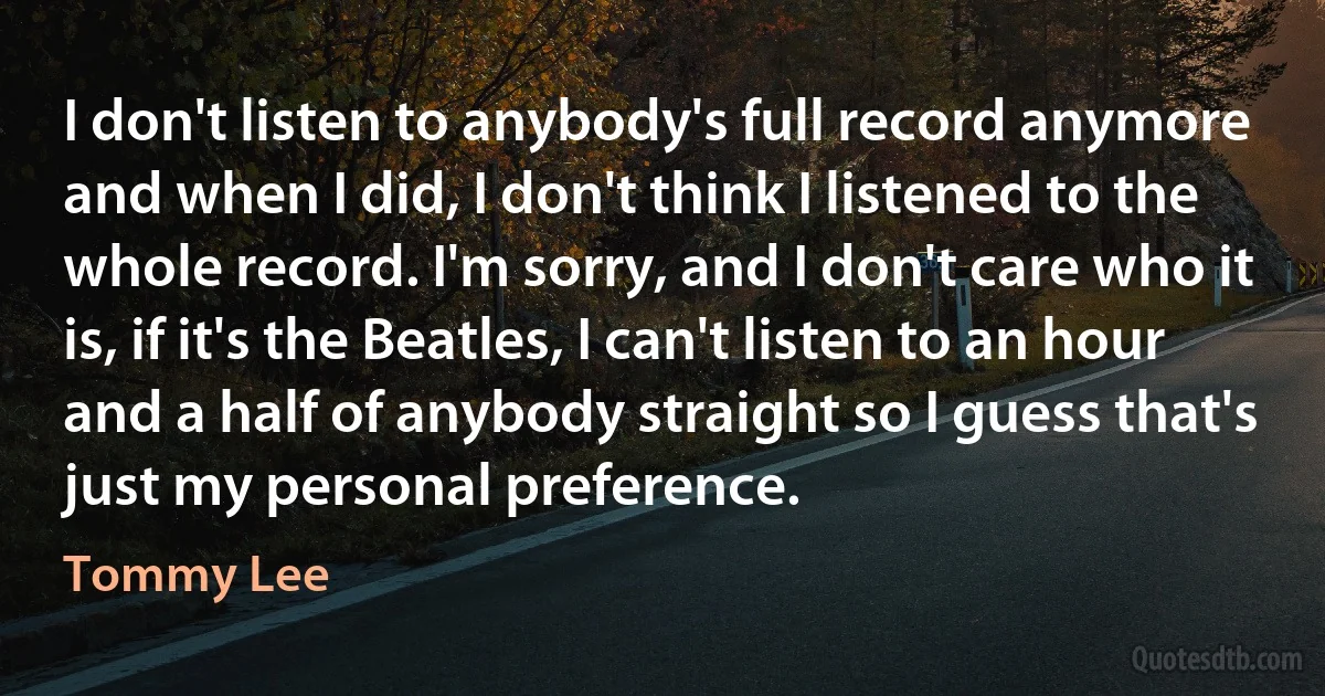 I don't listen to anybody's full record anymore and when I did, I don't think I listened to the whole record. I'm sorry, and I don't care who it is, if it's the Beatles, I can't listen to an hour and a half of anybody straight so I guess that's just my personal preference. (Tommy Lee)