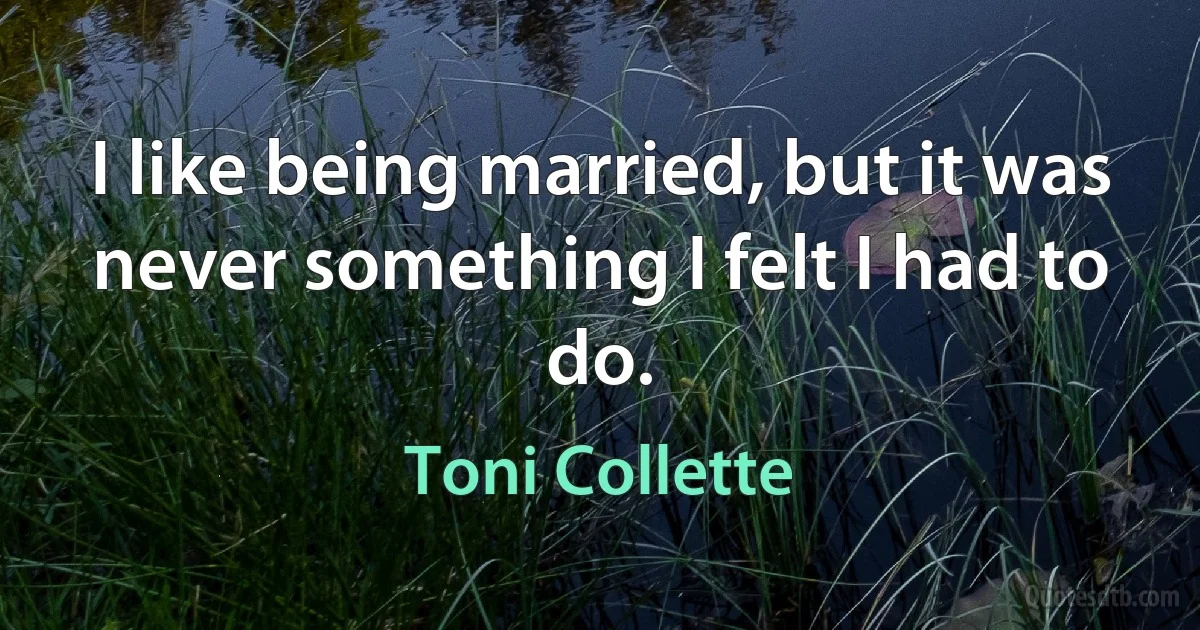 I like being married, but it was never something I felt I had to do. (Toni Collette)